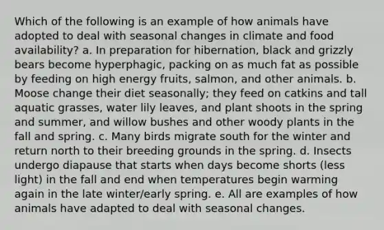 Which of the following is an example of how animals have adopted to deal with seasonal changes in climate and food availability? a. In preparation for hibernation, black and grizzly bears become hyperphagic, packing on as much fat as possible by feeding on high energy fruits, salmon, and other animals. b. Moose change their diet seasonally; they feed on catkins and tall aquatic grasses, water lily leaves, and plant shoots in the spring and summer, and willow bushes and other woody plants in the fall and spring. c. Many birds migrate south for the winter and return north to their breeding grounds in the spring. d. Insects undergo diapause that starts when days become shorts (less light) in the fall and end when temperatures begin warming again in the late winter/early spring. e. All are examples of how animals have adapted to deal with seasonal changes.