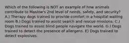 Which of the following is NOT an example of how animals contribute to Maslow's 2nd level of needs, safety, and security? A.) Therapy dogs trained to provide comfort in a hospital waiting room B.) Dogs trained to assist search and rescue missions. C.) Dogs trained to assist blind people navigate the world. D.) Dogs trained to detect the presence of allergens. E) Dogs trained to detect explosives.