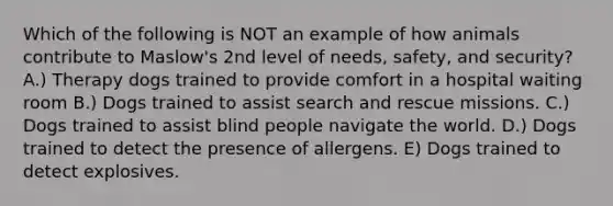 Which of the following is NOT an example of how animals contribute to Maslow's 2nd level of needs, safety, and security? A.) Therapy dogs trained to provide comfort in a hospital waiting room B.) Dogs trained to assist search and rescue missions. C.) Dogs trained to assist blind people navigate the world. D.) Dogs trained to detect the presence of allergens. E) Dogs trained to detect explosives.