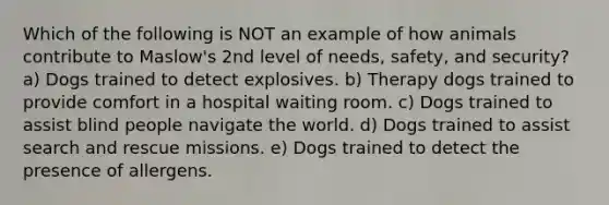 Which of the following is NOT an example of how animals contribute to Maslow's 2nd level of needs, safety, and security? a) Dogs trained to detect explosives. b) Therapy dogs trained to provide comfort in a hospital waiting room. c) Dogs trained to assist blind people navigate the world. d) Dogs trained to assist search and rescue missions. e) Dogs trained to detect the presence of allergens.