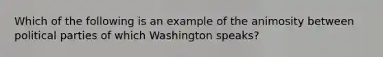 Which of the following is an example of the animosity between political parties of which Washington speaks?