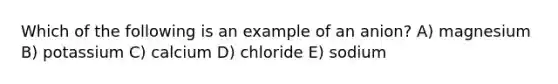 Which of the following is an example of an anion? A) magnesium B) potassium C) calcium D) chloride E) sodium