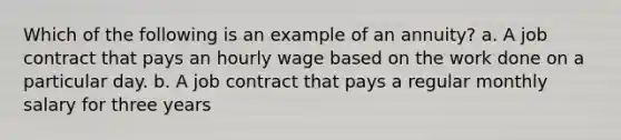 Which of the following is an example of an annuity? a. A job contract that pays an hourly wage based on the work done on a particular day. b. A job contract that pays a regular monthly salary for three years