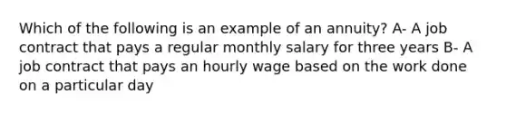 Which of the following is an example of an annuity? A- A job contract that pays a regular monthly salary for three years B- A job contract that pays an hourly wage based on the work done on a particular day