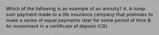 Which of the following is an example of an annuity? A. A lump-sum payment made to a life insurance company that promises to make a series of equal payments later for some period of time B. An investment in a certificate of deposit (CD)