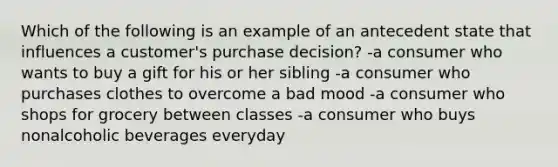 Which of the following is an example of an antecedent state that influences a customer's purchase decision? -a consumer who wants to buy a gift for his or her sibling -a consumer who purchases clothes to overcome a bad mood -a consumer who shops for grocery between classes -a consumer who buys nonalcoholic beverages everyday