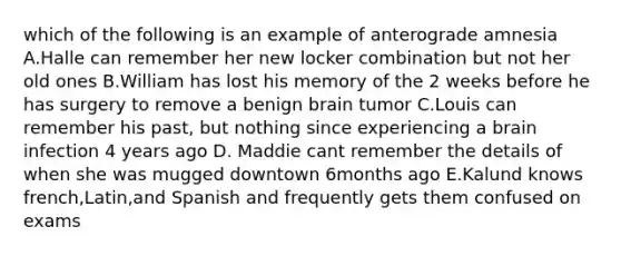 which of the following is an example of anterograde amnesia A.Halle can remember her new locker combination but not her old ones B.William has lost his memory of the 2 weeks before he has surgery to remove a benign brain tumor C.Louis can remember his past, but nothing since experiencing a brain infection 4 years ago D. Maddie cant remember the details of when she was mugged downtown 6months ago E.Kalund knows french,Latin,and Spanish and frequently gets them confused on exams