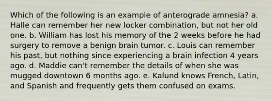 Which of the following is an example of anterograde amnesia? a. Halle can remember her new locker combination, but not her old one. b. William has lost his memory of the 2 weeks before he had surgery to remove a benign brain tumor. c. Louis can remember his past, but nothing since experiencing a brain infection 4 years ago. d. Maddie can't remember the details of when she was mugged downtown 6 months ago. e. Kalund knows French, Latin, and Spanish and frequently gets them confused on exams.