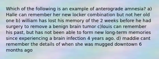 Which of the following is an example of anterograde amnesia? a) Halle can remember her new locker combination but not her old one b) william has lost his memory of the 2 weeks before he had surgery to remove a benign brain tumor c)louis can remember his past, but has not been able to form new long-term memories since experiencing a brain infection 4 years ago. d) maddie cant remember the details of when she was mugged downtown 6 months ago