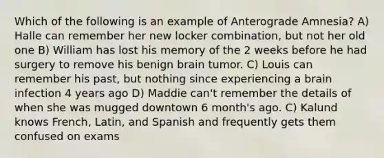 Which of the following is an example of Anterograde Amnesia? A) Halle can remember her new locker combination, but not her old one B) William has lost his memory of the 2 weeks before he had surgery to remove his benign brain tumor. C) Louis can remember his past, but nothing since experiencing a brain infection 4 years ago D) Maddie can't remember the details of when she was mugged downtown 6 month's ago. C) Kalund knows French, Latin, and Spanish and frequently gets them confused on exams