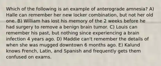 Which of the following is an example of anterograde amnesia? A) Halle can remember her new locker combination, but not her old one. B) William has lost his memory of the 2 weeks before he had surgery to remove a benign brain tumor. C) Louis can remember his past, but nothing since experiencing a brain infection 4 years ago. D) Maddie can't remember the details of when she was mugged downtown 6 months ago. E) Kalund knows French, Latin, and Spanish and frequently gets them confused on exams.