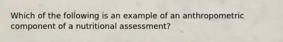 Which of the following is an example of an anthropometric component of a nutritional assessment?