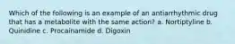 Which of the following is an example of an antiarrhythmic drug that has a metabolite with the same action? a. Nortiptyline b. Quinidine c. Procainamide d. Digoxin