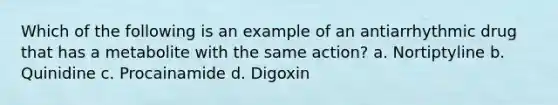 Which of the following is an example of an antiarrhythmic drug that has a metabolite with the same action? a. Nortiptyline b. Quinidine c. Procainamide d. Digoxin