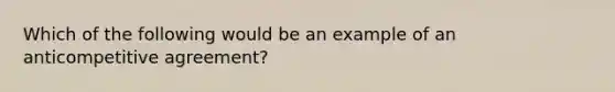 Which of the following would be an example of an anticompetitive agreement?