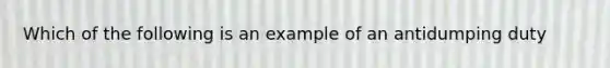 Which of the following is an example of an antidumping duty