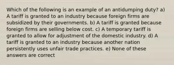 Which of the following is an example of an antidumping duty? a) A tariff is granted to an industry because foreign firms are subsidized by their governments. b) A tariff is granted because foreign firms are selling below cost. c) A temporary tariff is granted to allow for adjustment of the domestic industry. d) A tariff is granted to an industry because another nation persistently uses unfair trade practices. e) None of these answers are correct