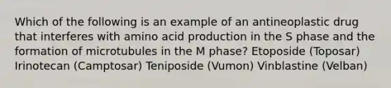 Which of the following is an example of an antineoplastic drug that interferes with amino acid production in the S phase and the formation of microtubules in the M phase? Etoposide (Toposar) Irinotecan (Camptosar) Teniposide (Vumon) Vinblastine (Velban)