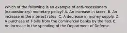 Which of the following is an example of anti-recessionary (expansionary) monetary policy? A. An increase in taxes. B. An increase in the interest rates. C. A decrease in money supply. D. A purchase of T-bills from the commercial banks by the Fed. E. An increase in the spending of the Department of Defense.