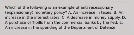 Which of the following is an example of anti-recessionary (expansionary) monetary policy? A. An increase in taxes. B. An increase in the interest rates. C. A decrease in money supply. D. A purchase of T-bills from the commercial banks by the Fed. E. An increase in the spending of the Department of Defense.