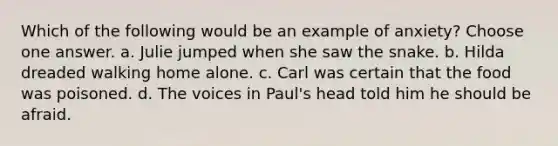 Which of the following would be an example of anxiety? Choose one answer. a. Julie jumped when she saw the snake. b. Hilda dreaded walking home alone. c. Carl was certain that the food was poisoned. d. The voices in Paul's head told him he should be afraid.