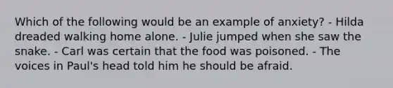 Which of the following would be an example of anxiety? - Hilda dreaded walking home alone. - Julie jumped when she saw the snake. - Carl was certain that the food was poisoned. - The voices in Paul's head told him he should be afraid.