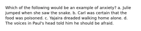 Which of the following would be an example of anxiety? a. Julie jumped when she saw the snake. b. Carl was certain that the food was poisoned. c. Yajaira dreaded walking home alone. d. The voices in Paul's head told him he should be afraid.