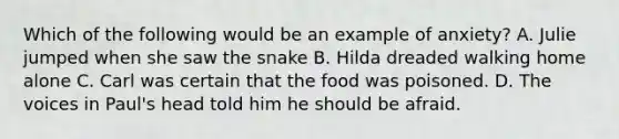 Which of the following would be an example of anxiety? A. Julie jumped when she saw the snake B. Hilda dreaded walking home alone C. Carl was certain that the food was poisoned. D. The voices in Paul's head told him he should be afraid.