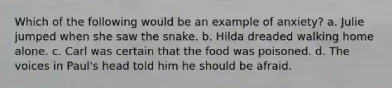 Which of the following would be an example of anxiety? a. Julie jumped when she saw the snake. b. Hilda dreaded walking home alone. c. Carl was certain that the food was poisoned. d. The voices in Paul's head told him he should be afraid.