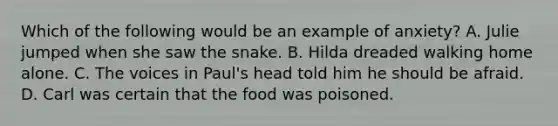 Which of the following would be an example of anxiety? A. Julie jumped when she saw the snake. B. Hilda dreaded walking home alone. C. The voices in Paul's head told him he should be afraid. D. Carl was certain that the food was poisoned.