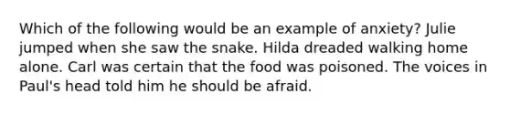 Which of the following would be an example of anxiety? Julie jumped when she saw the snake. Hilda dreaded walking home alone. Carl was certain that the food was poisoned. The voices in Paul's head told him he should be afraid.