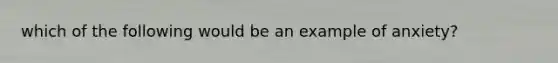 which of the following would be an example of anxiety?