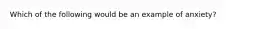 Which of the following would be an example of anxiety?