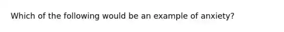 Which of the following would be an example of anxiety?