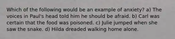 Which of the following would be an example of anxiety? a) The voices in Paul's head told him he should be afraid. b) Carl was certain that the food was poisoned. c) Julie jumped when she saw the snake. d) Hilda dreaded walking home alone.