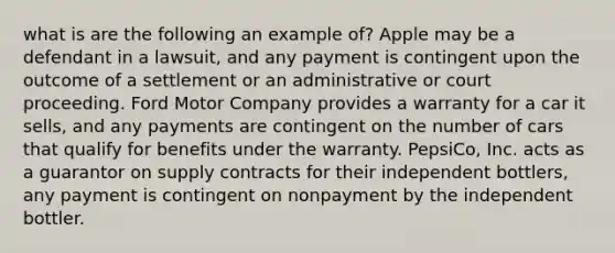 what is are the following an example of? Apple may be a defendant in a lawsuit, and any payment is contingent upon the outcome of a settlement or an administrative or court proceeding. Ford Motor Company provides a warranty for a car it sells, and any payments are contingent on the number of cars that qualify for benefits under the warranty. PepsiCo, Inc. acts as a guarantor on supply contracts for their independent bottlers, any payment is contingent on nonpayment by the independent bottler.