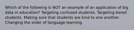 Which of the following is NOT an example of an application of big data in education? Targeting confused students. Targeting bored students. Making sure that students are kind to one another. Changing the order of language learning.