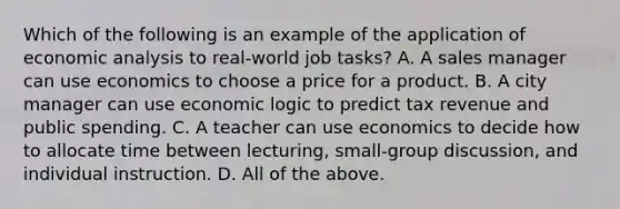 Which of the following is an example of the application of economic analysis to​ real-world job​ tasks? A. A sales manager can use economics to choose a price for a product. B. A city manager can use economic logic to predict tax revenue and public spending. C. A teacher can use economics to decide how to allocate time between​ lecturing, small-group​ discussion, and individual instruction. D. All of the above.