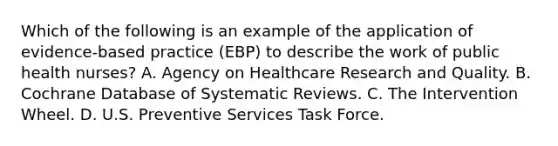 Which of the following is an example of the application of evidence-based practice (EBP) to describe the work of public health nurses? A. Agency on Healthcare Research and Quality. B. Cochrane Database of Systematic Reviews. C. The Intervention Wheel. D. U.S. Preventive Services Task Force.