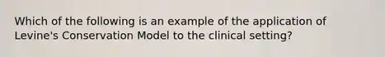 Which of the following is an example of the application of Levine's Conservation Model to the clinical setting?