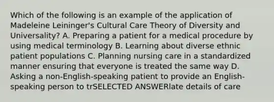 Which of the following is an example of the application of Madeleine Leininger's Cultural Care Theory of Diversity and Universality? A. Preparing a patient for a medical procedure by using medical terminology B. Learning about diverse ethnic patient populations C. Planning nursing care in a standardized manner ensuring that everyone is treated the same way D. Asking a non-English-speaking patient to provide an English-speaking person to trSELECTED ANSWERlate details of care