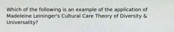 Which of the following is an example of the application of Madeleine Leininger's Cultural Care Theory of Diversity & Universality?