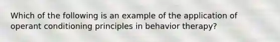 Which of the following is an example of the application of operant conditioning principles in behavior therapy?