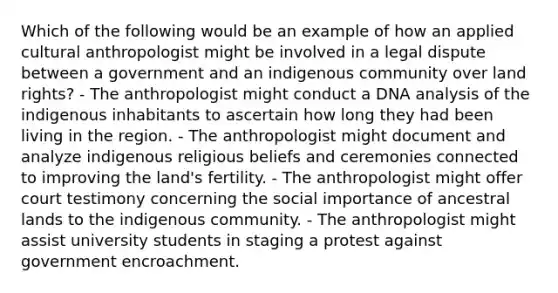 Which of the following would be an example of how an applied cultural anthropologist might be involved in a legal dispute between a government and an indigenous community over land rights? - The anthropologist might conduct a DNA analysis of the indigenous inhabitants to ascertain how long they had been living in the region. - The anthropologist might document and analyze indigenous religious beliefs and ceremonies connected to improving the land's fertility. - The anthropologist might offer court testimony concerning the social importance of ancestral lands to the indigenous community. - The anthropologist might assist university students in staging a protest against government encroachment.