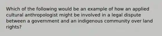 Which of the following would be an example of how an applied cultural anthropologist might be involved in a legal dispute between a government and an indigenous community over land rights?