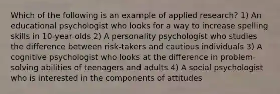 Which of the following is an example of applied research? 1) An educational psychologist who looks for a way to increase spelling skills in 10-year-olds 2) A personality psychologist who studies the difference between risk-takers and cautious individuals 3) A cognitive psychologist who looks at the difference in problem-solving abilities of teenagers and adults 4) A social psychologist who is interested in the components of attitudes