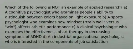 Which of the following is NOT an example of applied research? a) A cognitive psychologist who examines people's ability to distinguish between colors based on light exposure b) A sports psychologist who examines how mindset ("train well" versus "win") affects athletic performance c) A clinical psychologist who examines the effectiveness of art therapy in decreasing symptoms of ADHD d) An industrial-organizational psychologist who is interested in the components of job satisfaction