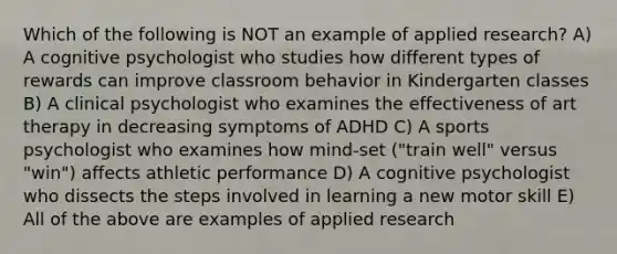 Which of the following is NOT an example of applied research? A) A cognitive psychologist who studies how different types of rewards can improve classroom behavior in Kindergarten classes B) A clinical psychologist who examines the effectiveness of art therapy in decreasing symptoms of ADHD C) A sports psychologist who examines how mind-set ("train well" versus "win") affects athletic performance D) A cognitive psychologist who dissects the steps involved in learning a new motor skill E) All of the above are examples of applied research