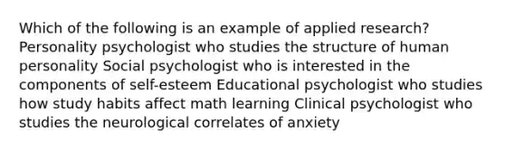 Which of the following is an example of applied research? Personality psychologist who studies the structure of human personality Social psychologist who is interested in the components of self-esteem Educational psychologist who studies how study habits affect math learning Clinical psychologist who studies the neurological correlates of anxiety