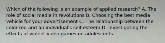 Which of the following is an example of applied research? A. The role of social media in revolutions B. Choosing the best media vehicle for your advertisement C. The relationship between the color red and an individual's self-esteem D. Investigating the effects of violent video games on adolescents